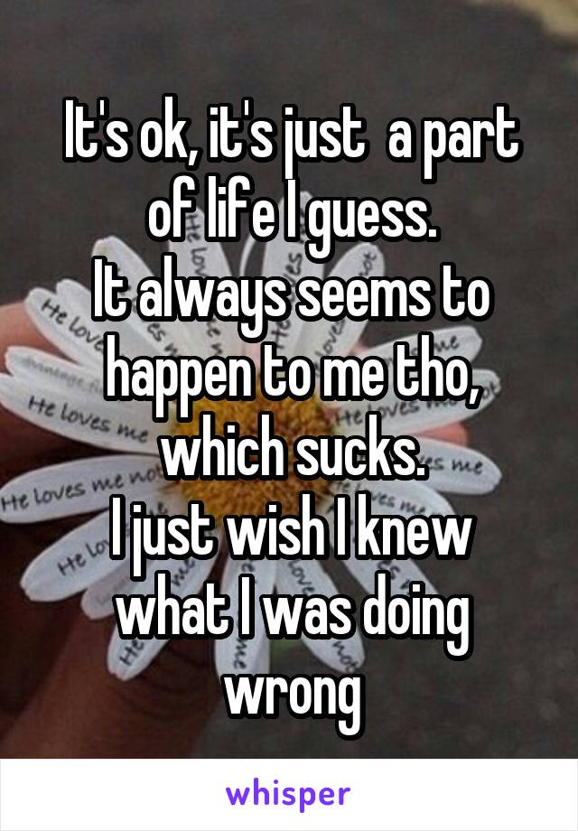 It's ok, it's just  a part of life I guess.
It always seems to happen to me tho, which sucks.
I just wish I knew what I was doing wrong