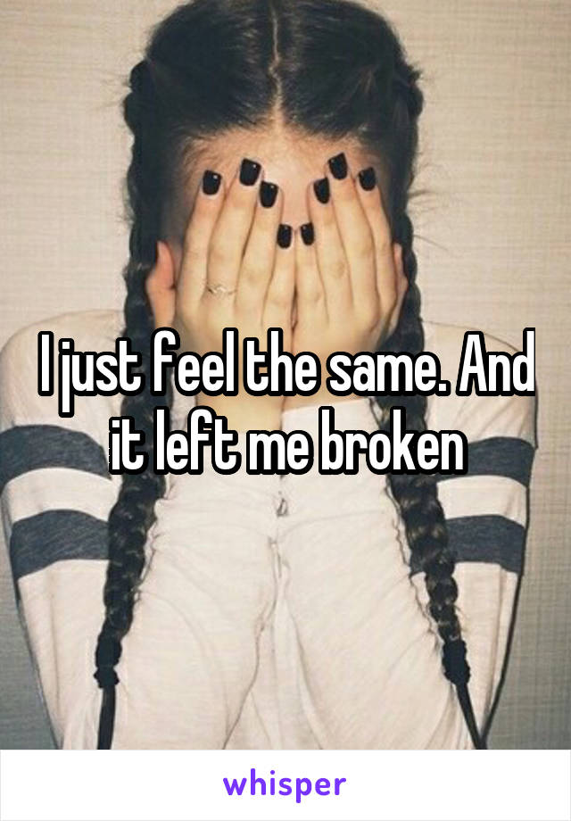 I just feel the same. And it left me broken