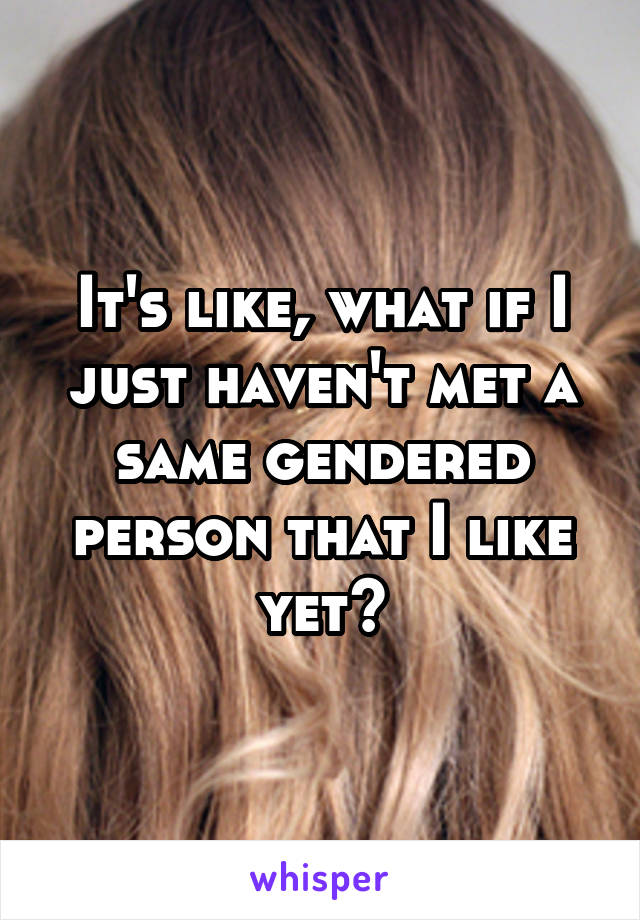 It's like, what if I just haven't met a same gendered person that I like yet?
