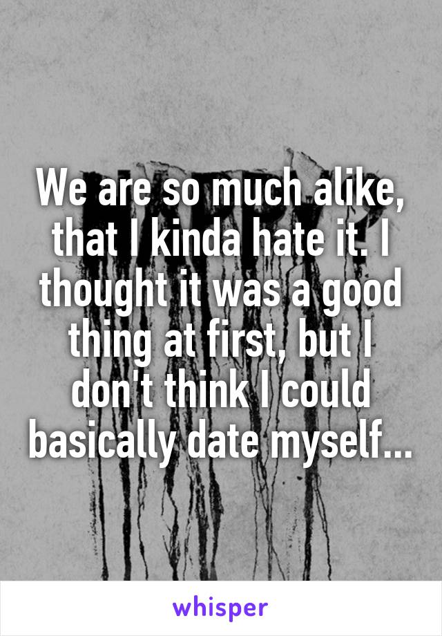 We are so much alike, that I kinda hate it. I thought it was a good thing at first, but I don't think I could basically date myself...