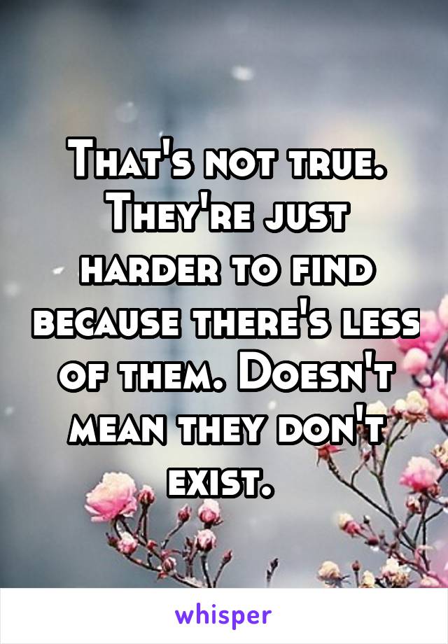 That's not true. They're just harder to find because there's less of them. Doesn't mean they don't exist. 