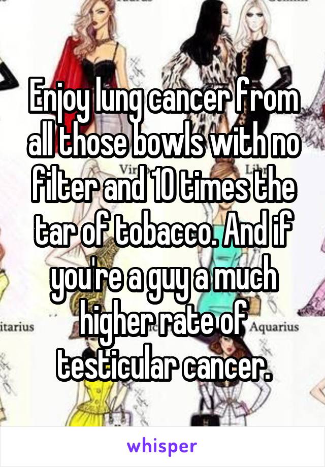 Enjoy lung cancer from all those bowls with no filter and 10 times the tar of tobacco. And if you're a guy a much higher rate of testicular cancer.