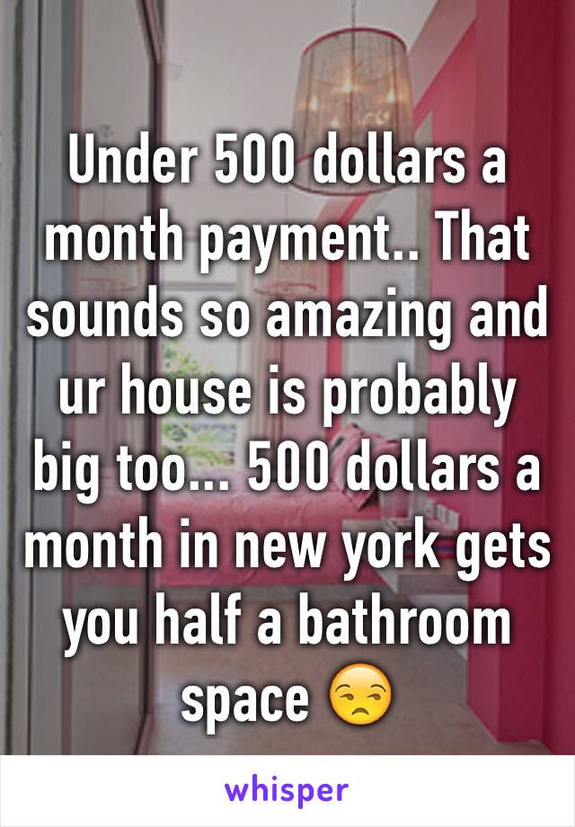 Under 500 dollars a month payment.. That sounds so amazing and ur house is probably big too... 500 dollars a month in new york gets  you half a bathroom space 😒