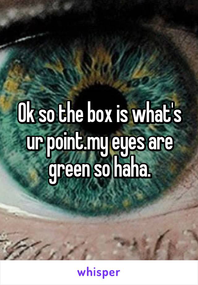Ok so the box is what's ur point.my eyes are green so haha.