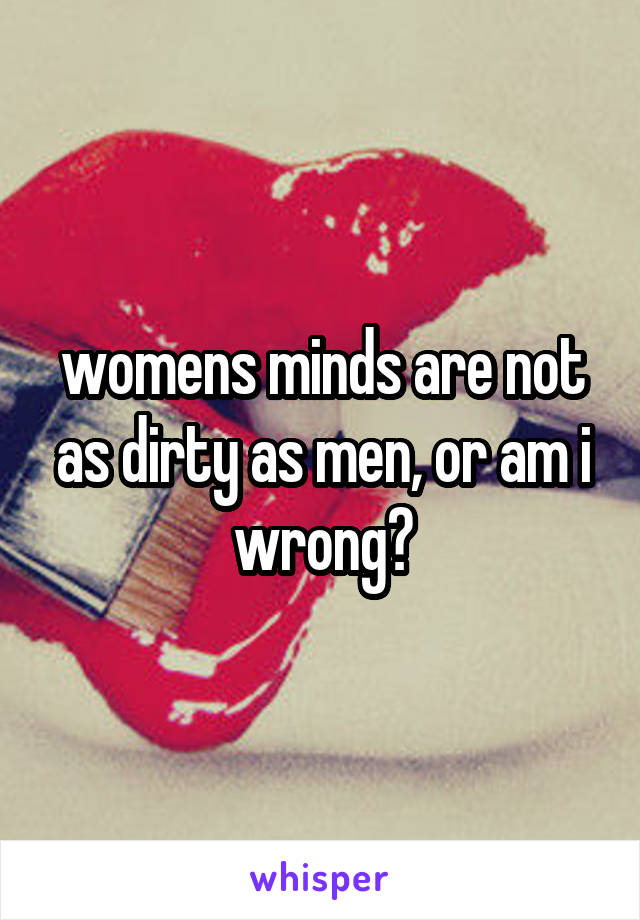 womens minds are not as dirty as men, or am i wrong?