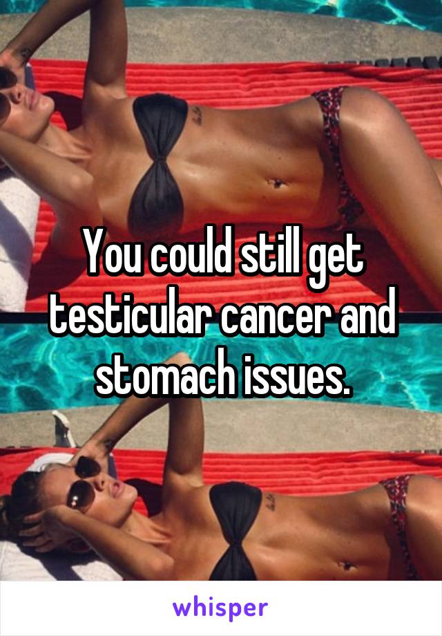 You could still get testicular cancer and stomach issues.