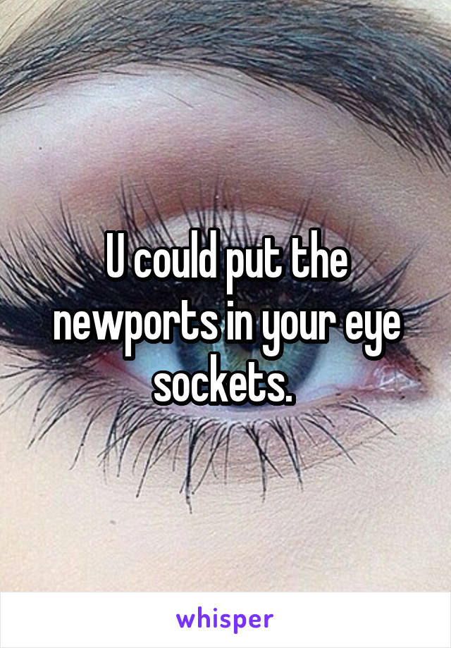 U could put the newports in your eye sockets. 
