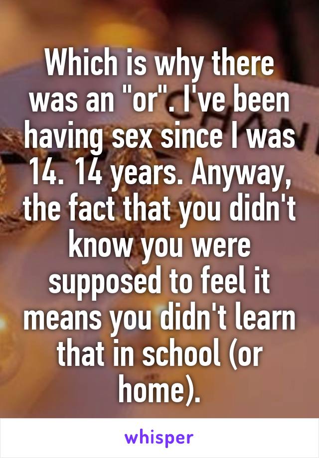 Which is why there was an "or". I've been having sex since I was 14. 14 years. Anyway, the fact that you didn't know you were supposed to feel it means you didn't learn that in school (or home).