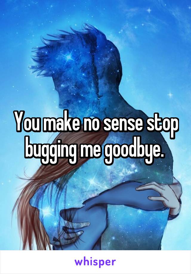 You make no sense stop bugging me goodbye. 