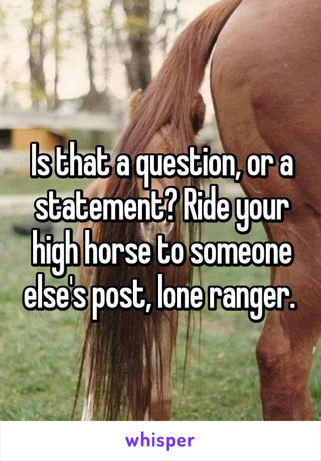 Is that a question, or a statement? Ride your high horse to someone else's post, lone ranger. 