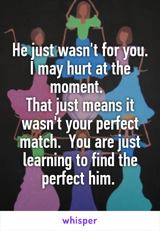 He just wasn't for you. I may hurt at the moment.  
That just means it wasn't your perfect match.  You are just learning to find the perfect him. 