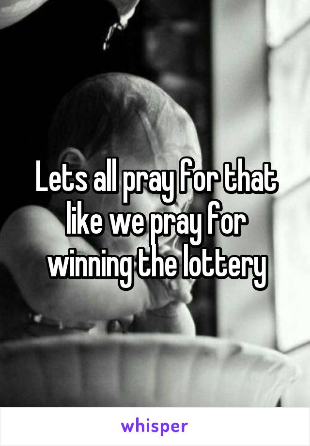Lets all pray for that like we pray for winning the lottery