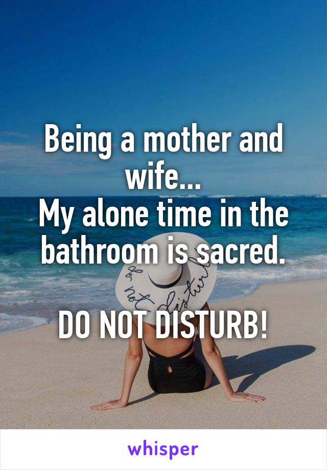 Being a mother and wife...
My alone time in the bathroom is sacred.

DO NOT DISTURB!