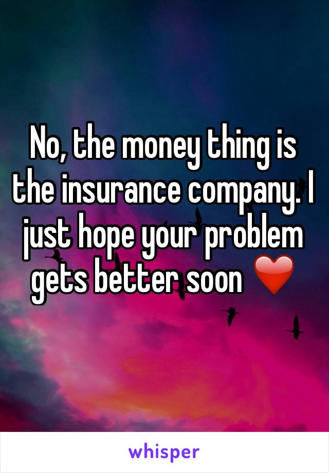 No, the money thing is the insurance company. I just hope your problem gets better soon ❤️