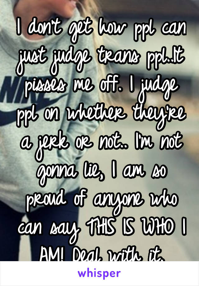 I don't get how ppl can just judge trans ppl..It pisses me off. I judge ppl on whether they're a jerk or not.. I'm not gonna lie, I am so proud of anyone who can say THIS IS WHO I AM! Deal with it.