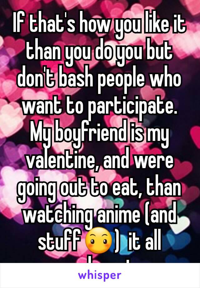 If that's how you like it than you do you but don't bash people who want to participate. My boyfriend is my valentine, and were going out to eat, than watching anime (and stuff😶)  it all works out. 