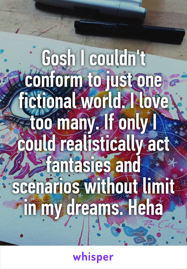 Gosh I couldn't conform to just one fictional world. I love too many. If only I could realistically act fantasies and scenarios without limit in my dreams. Heha