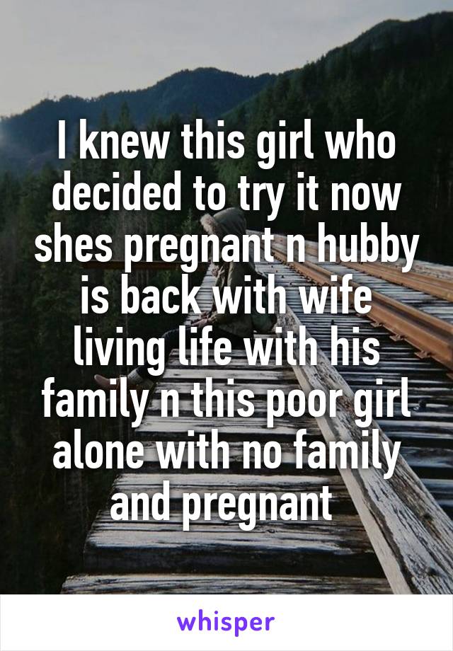 I knew this girl who decided to try it now shes pregnant n hubby is back with wife living life with his family n this poor girl alone with no family and pregnant 