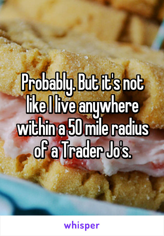 Probably. But it's not like I live anywhere within a 50 mile radius of a Trader Jo's.