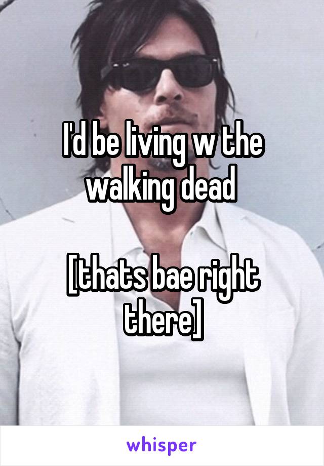 I'd be living w the walking dead 

[thats bae right there]