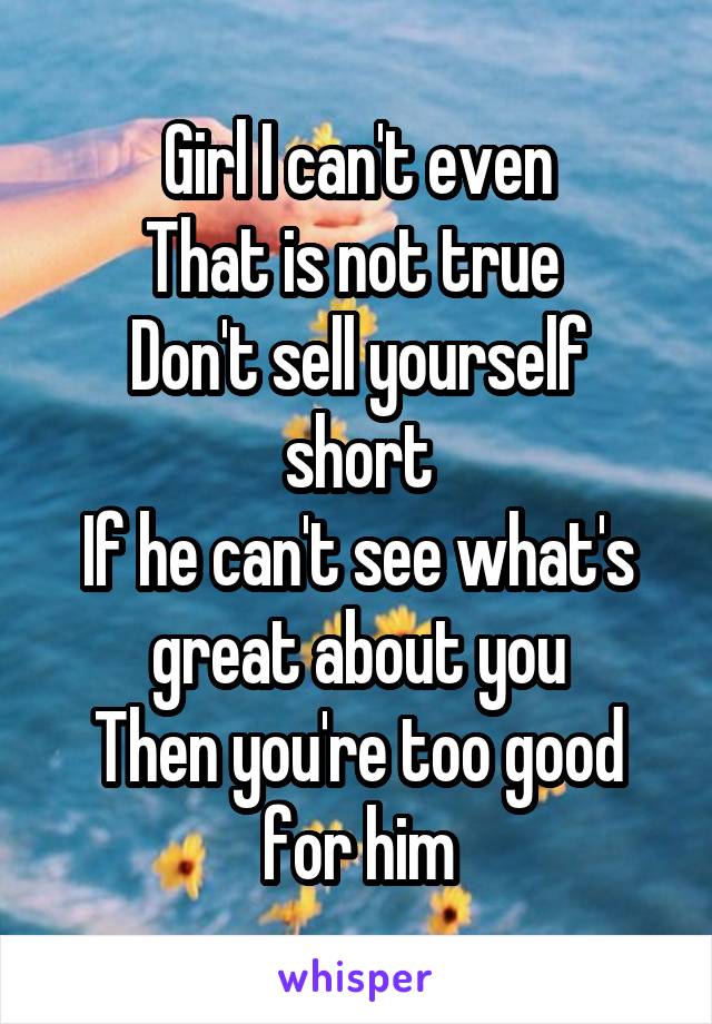 Girl I can't even
That is not true 
Don't sell yourself short
If he can't see what's great about you
Then you're too good for him