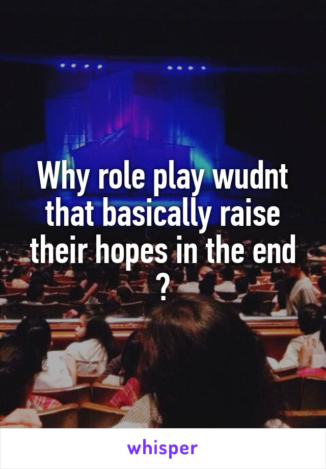 Why role play wudnt that basically raise their hopes in the end ?