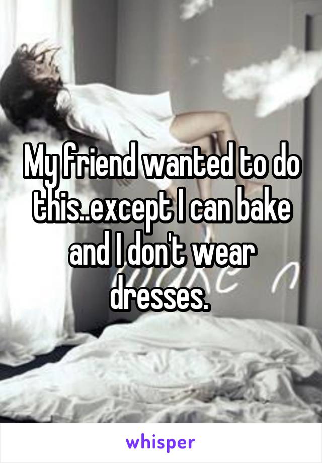 My friend wanted to do this..except I can bake and I don't wear dresses. 