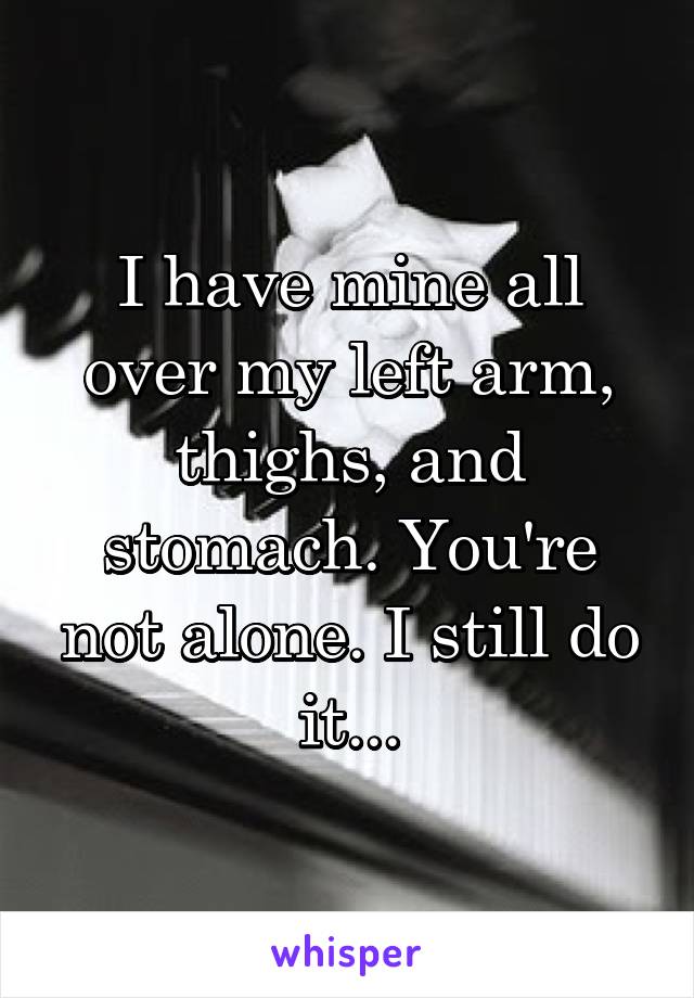 I have mine all over my left arm, thighs, and stomach. You're not alone. I still do it...