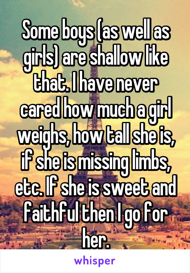 Some boys (as well as girls) are shallow like that. I have never cared how much a girl weighs, how tall she is, if she is missing limbs, etc. If she is sweet and faithful then I go for her.