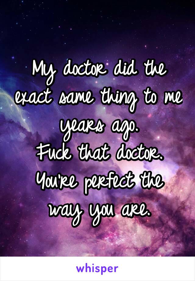 My doctor did the exact same thing to me years ago.
Fuck that doctor.
You're perfect the way you are.