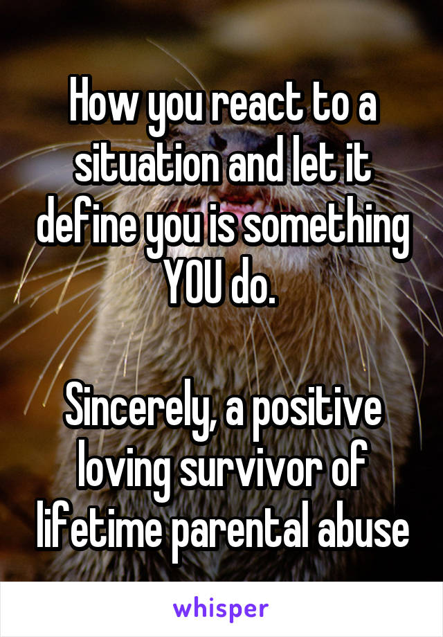 How you react to a situation and let it define you is something YOU do. 

Sincerely, a positive loving survivor of lifetime parental abuse