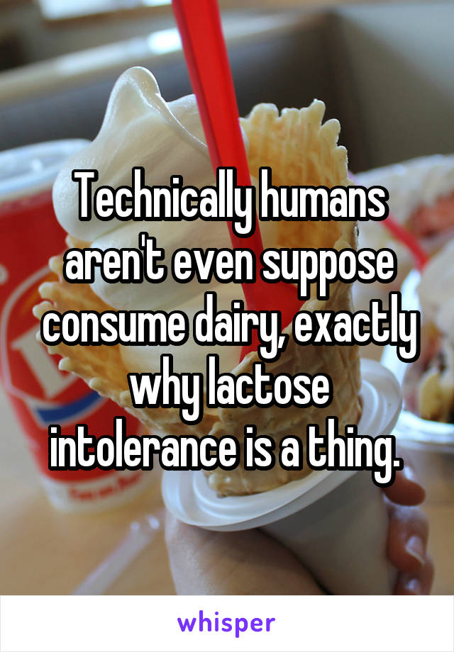 Technically humans aren't even suppose consume dairy, exactly why lactose intolerance is a thing. 