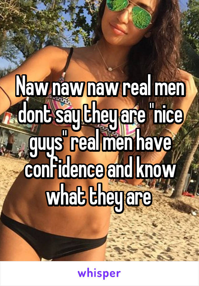 Naw naw naw real men dont say they are "nice guys" real men have confidence and know what they are 