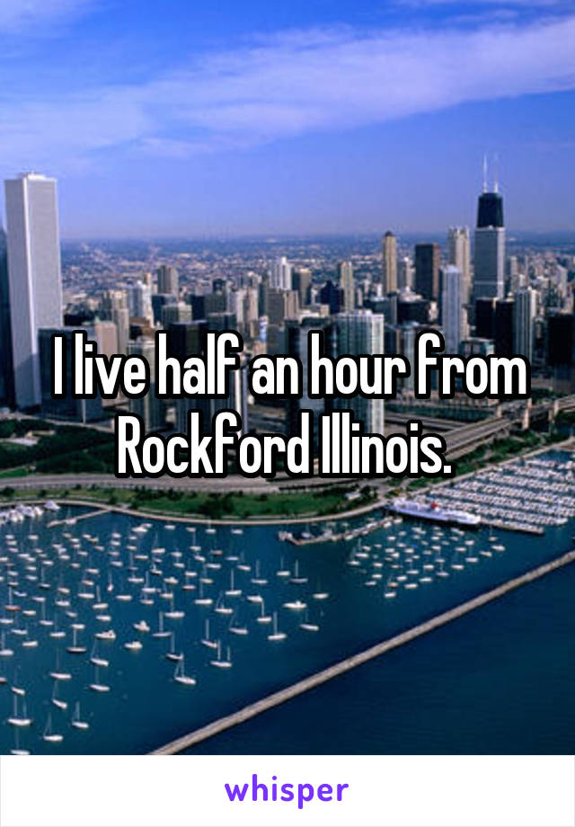 I live half an hour from Rockford Illinois. 