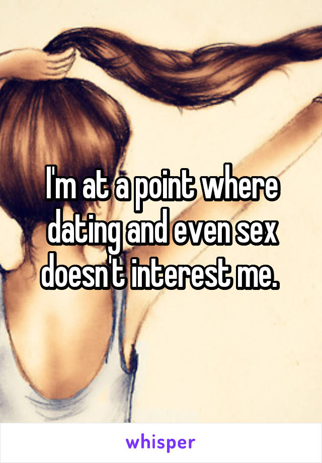 I'm at a point where dating and even sex doesn't interest me. 