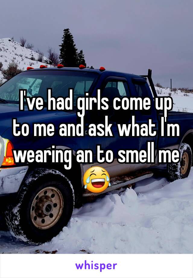 I've had girls come up to me and ask what I'm wearing an to smell me 😂