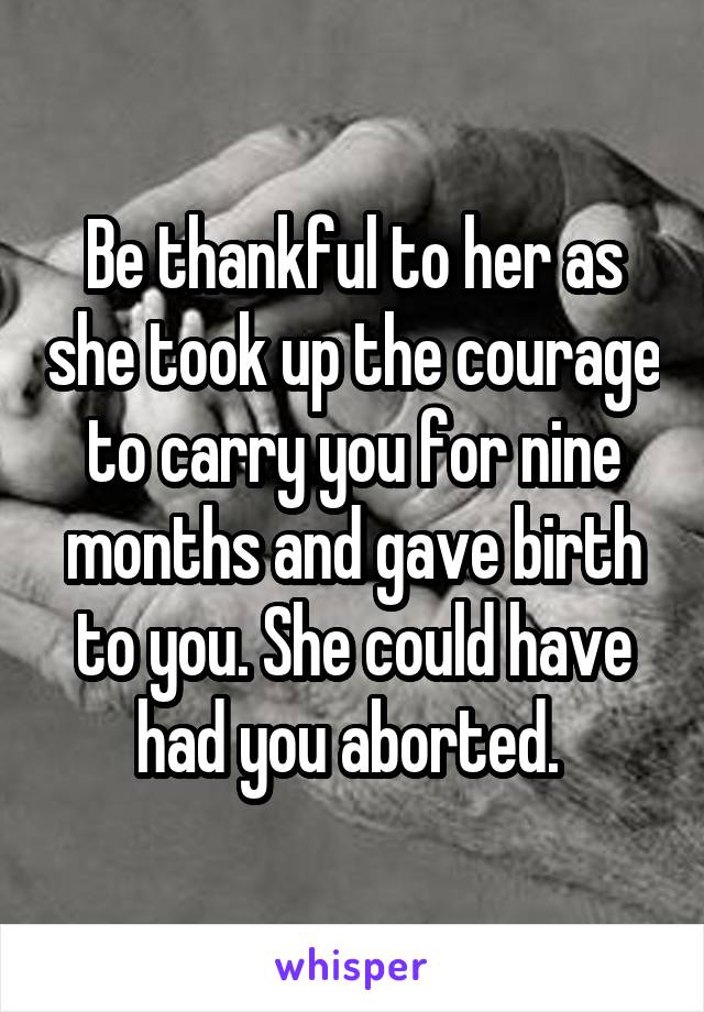 Be thankful to her as she took up the courage to carry you for nine months and gave birth to you. She could have had you aborted. 