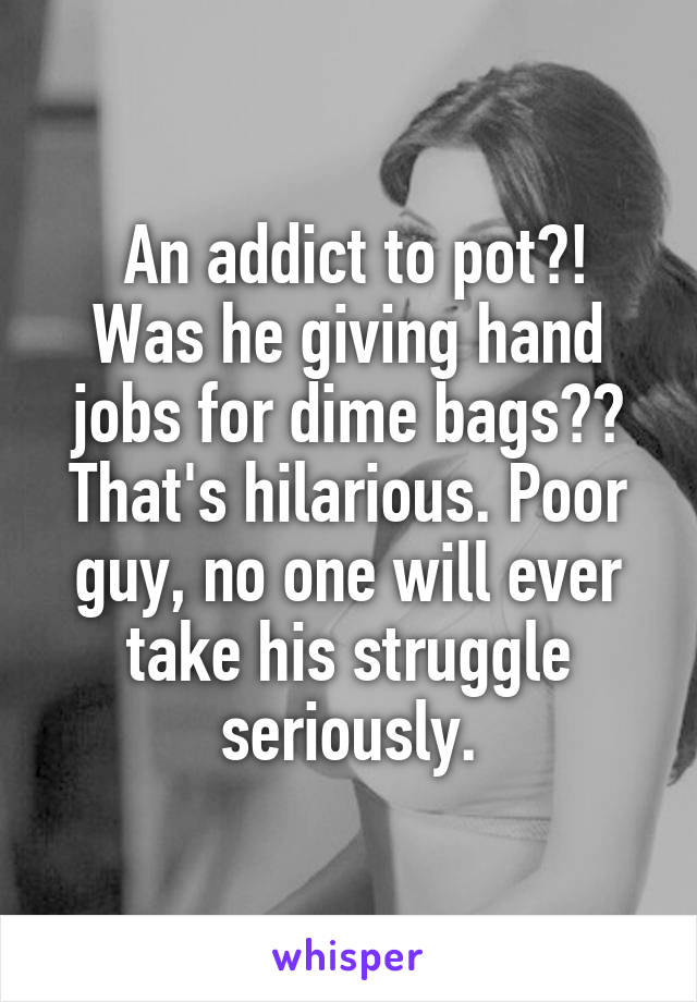  An addict to pot?! Was he giving hand jobs for dime bags?? That's hilarious. Poor guy, no one will ever take his struggle seriously.
