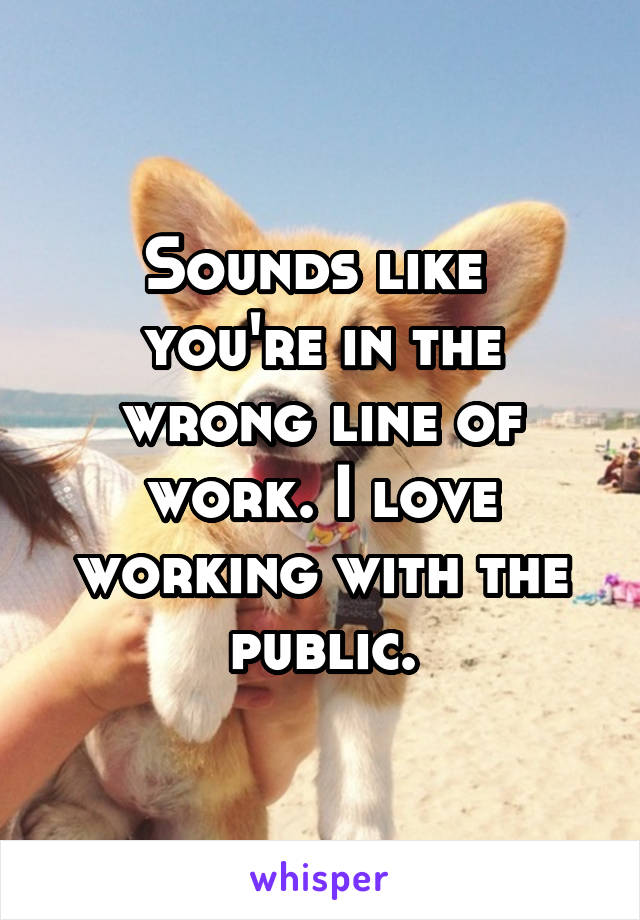 Sounds like 
you're in the wrong line of work. I love working with the public.