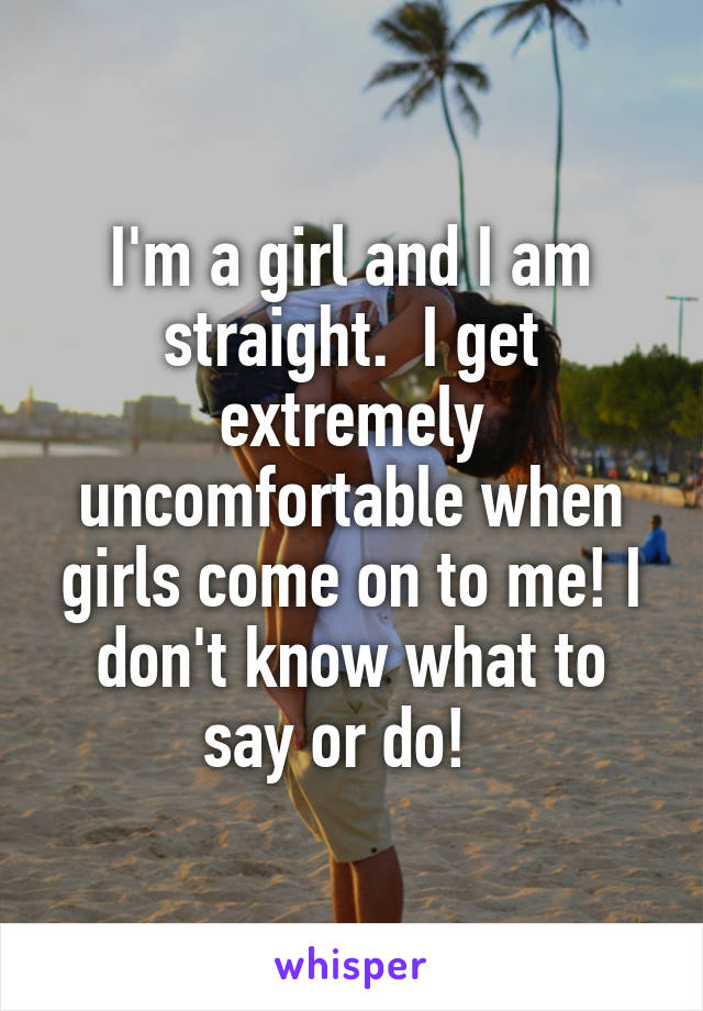 I'm a girl and I am straight.  I get extremely uncomfortable when girls come on to me! I don't know what to say or do!  
