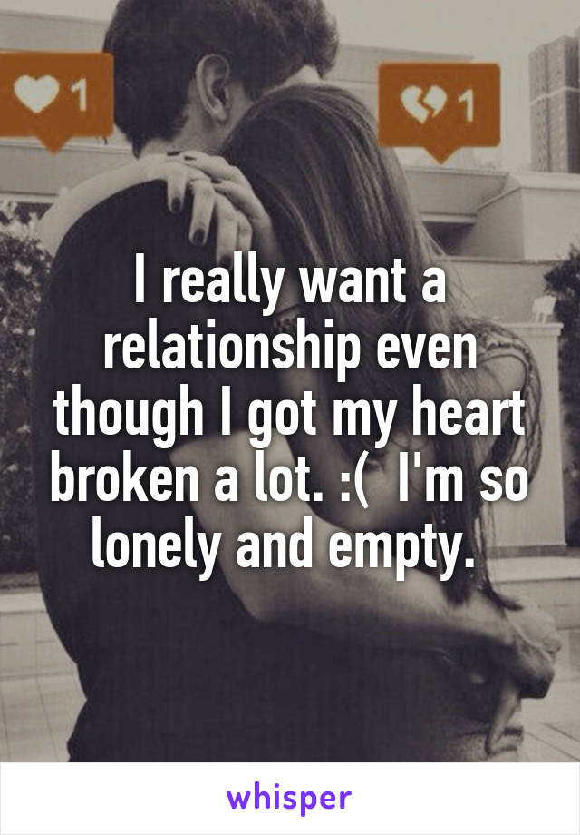 I really want a relationship even though I got my heart broken a lot. :(  I'm so lonely and empty. 