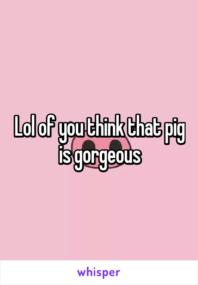 Lol of you think that pig is gorgeous