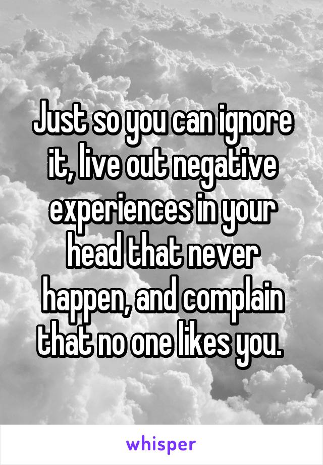 Just so you can ignore it, live out negative experiences in your head that never happen, and complain that no one likes you. 