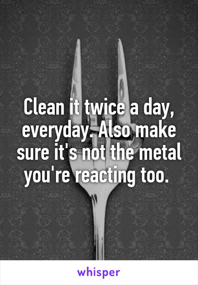 Clean it twice a day, everyday. Also make sure it's not the metal you're reacting too. 