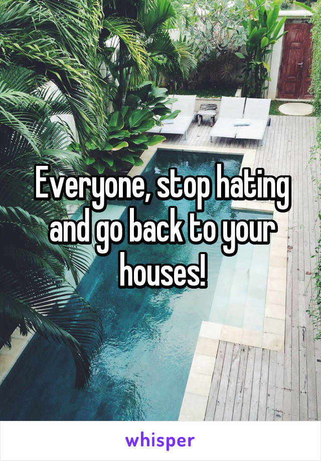 Everyone, stop hating and go back to your houses!