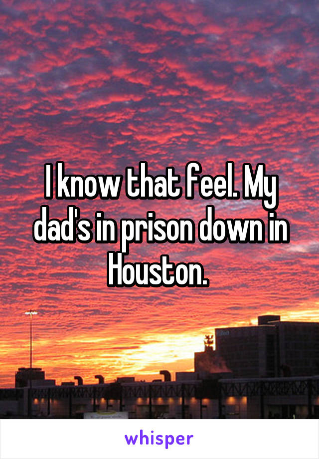 I know that feel. My dad's in prison down in Houston. 
