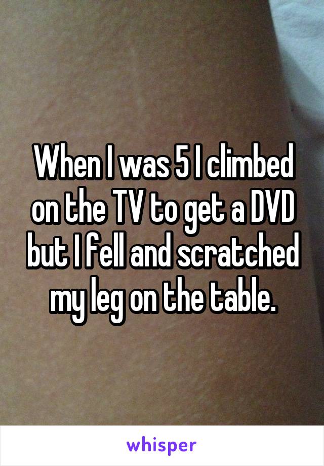 When I was 5 I climbed on the TV to get a DVD but I fell and scratched my leg on the table.
