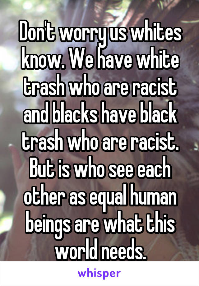 Don't worry us whites know. We have white trash who are racist and blacks have black trash who are racist. But is who see each other as equal human beings are what this world needs.