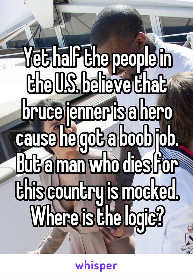 Yet half the people in the U.S. believe that bruce jenner is a hero cause he got a boob job. But a man who dies for this country is mocked. Where is the logic?