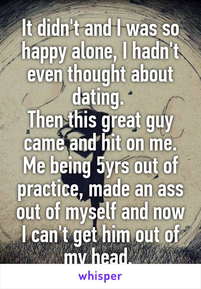 It didn't and I was so happy alone, I hadn't even thought about dating. 
Then this great guy came and hit on me. Me being 5yrs out of practice, made an ass out of myself and now I can't get him out of my head. 